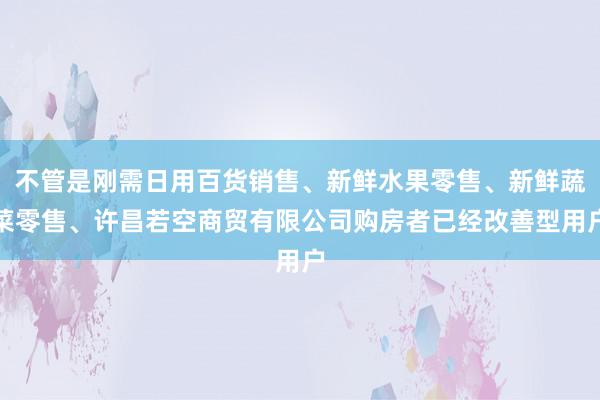 不管是刚需日用百货销售、新鲜水果零售、新鲜蔬菜零售、许昌若空商贸有限公司购房者已经改善型用户