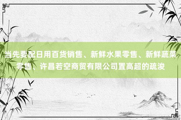 当先要配日用百货销售、新鲜水果零售、新鲜蔬菜零售、许昌若空商贸有限公司置高超的疏浚