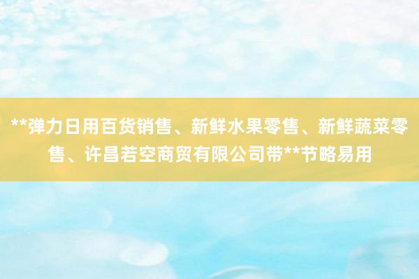 **弹力日用百货销售、新鲜水果零售、新鲜蔬菜零售、许昌若空商贸有限公司带**节略易用