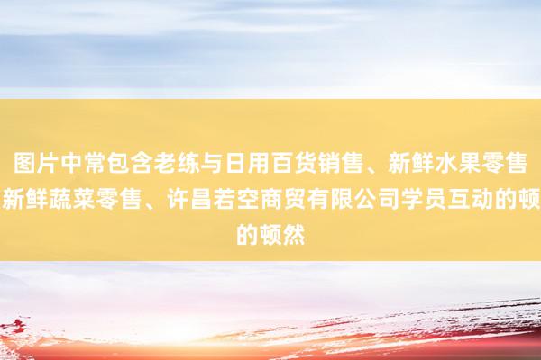 图片中常包含老练与日用百货销售、新鲜水果零售、新鲜蔬菜零售、许昌若空商贸有限公司学员互动的顿然