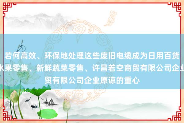 若何高效、环保地处理这些废旧电缆成为日用百货销售、新鲜水果零售、新鲜蔬菜零售、许昌若空商贸有限公司企业原谅的重心